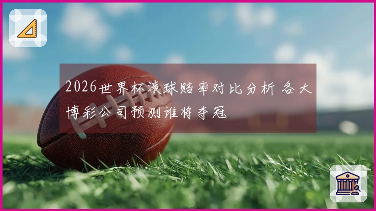 2026世界杯滚球赔率对比分析 各大博彩公司预测谁将夺冠